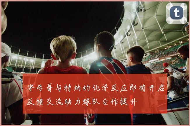 字母哥与特纳的化学反应即将开启反馈交流助力球队合作提升