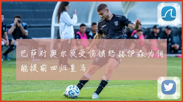 巴萨对奥尔莫受伤愤怒赫伊森为何能提前回归皇马