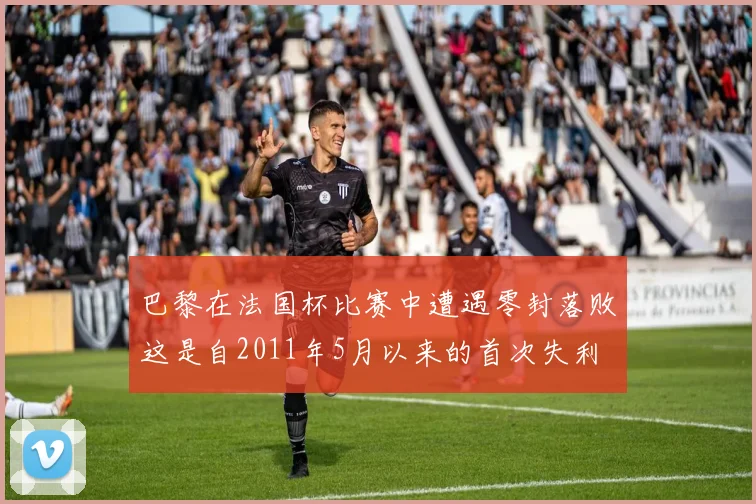 巴黎在法国杯比赛中遭遇零封落败这是自2011年5月以来的首次失利