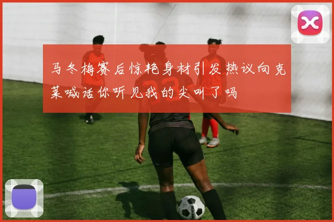 马冬梅赛后惊艳身材引发热议向克莱喊话你听见我的尖叫了吗