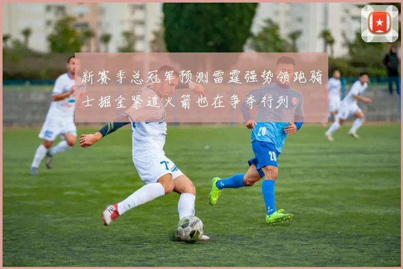 新赛季总冠军预测雷霆强势领跑骑士掘金紧追火箭也在争夺行列