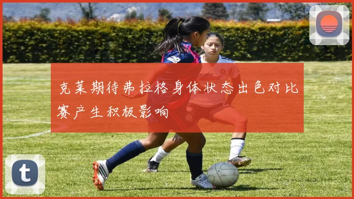 克莱期待弗拉格身体状态出色对比赛产生积极影响