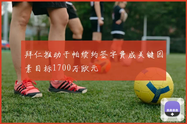 拜仁推动于帕续约签字费成关键因素目标1700万欧元
