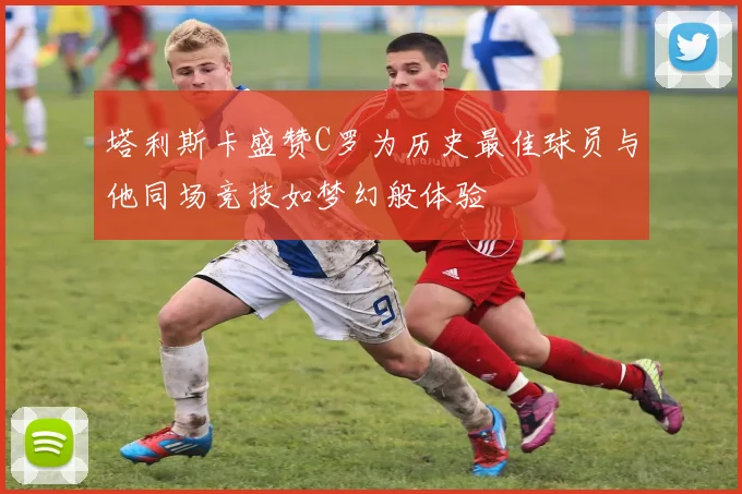 塔利斯卡盛赞C罗为历史最佳球员与他同场竞技如梦幻般体验