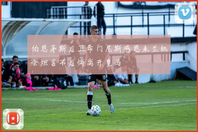 伯恩茅斯后卫希门尼斯感恩米兰机会坦言不后悔离开皇马