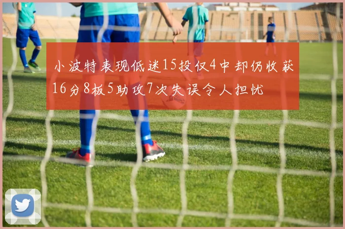 小波特表现低迷15投仅4中却仍收获16分8板5助攻7次失误令人担忧