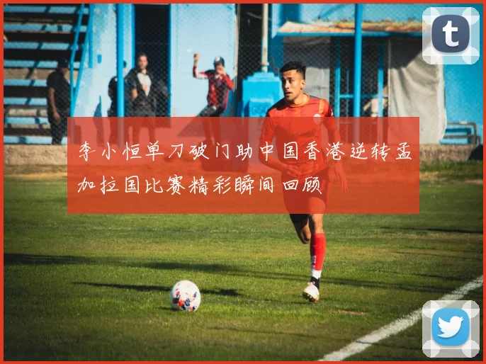 李小恒单刀破门助中国香港逆转孟加拉国比赛精彩瞬间回顾