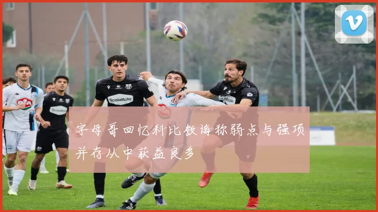 字母哥回忆科比教诲称弱点与强项并存从中获益良多