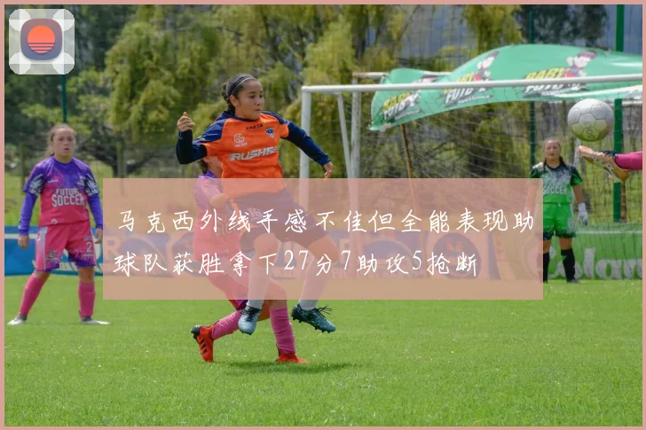 马克西外线手感不佳但全能表现助球队获胜拿下27分7助攻5抢断