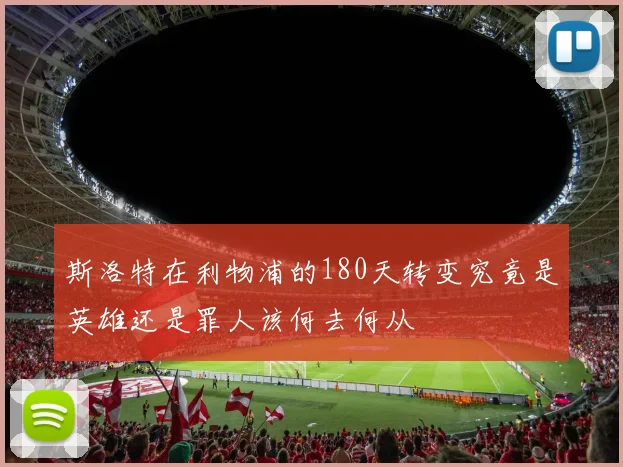 斯洛特在利物浦的180天转变究竟是英雄还是罪人该何去何从