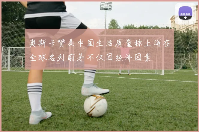奥斯卡赞美中国生活质量称上海在全球名列前茅不仅因经济因素