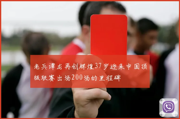 老兵谭龙再创辉煌37岁迎来中国顶级联赛出场200场的里程碑