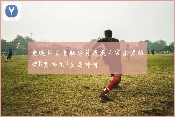 曼晚评分曼联球员表现卡塞米罗梅努B费均获9分高评价