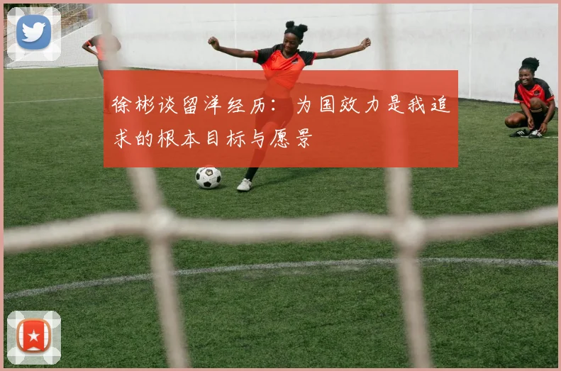 徐彬谈留洋经历：为国效力是我追求的根本目标与愿景