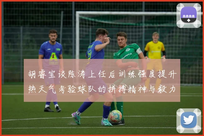 胡睿宝谈陈涛上任后训练强度提升热天气考验球队的拼搏精神与毅力