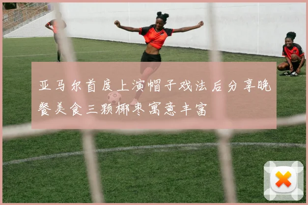 亚马尔首度上演帽子戏法后分享晚餐美食三颗椰枣寓意丰富