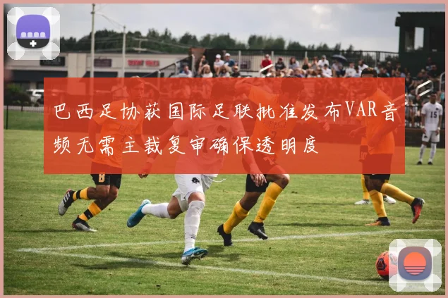 巴西足协获国际足联批准发布VAR音频无需主裁复审确保透明度