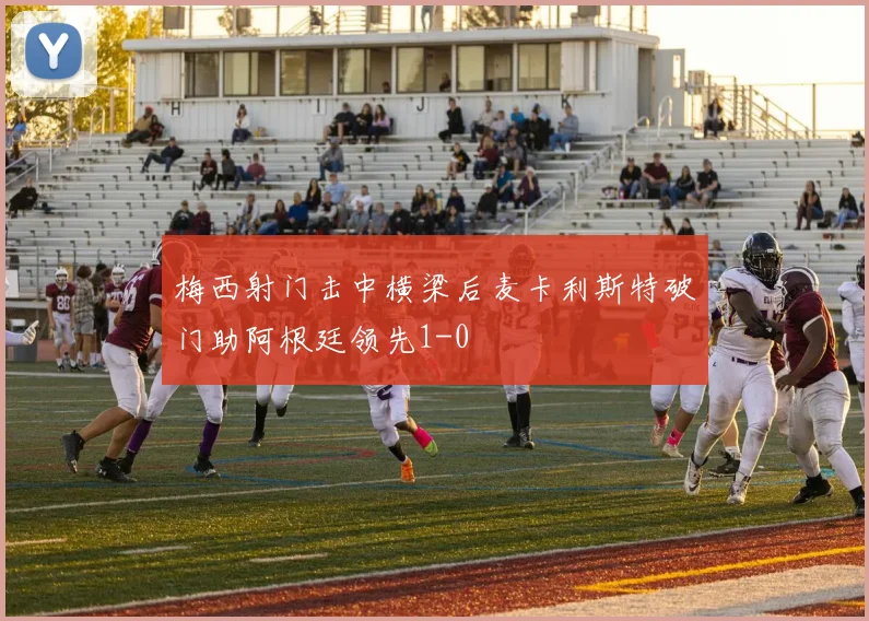 梅西射门击中横梁后麦卡利斯特破门助阿根廷领先1-0
