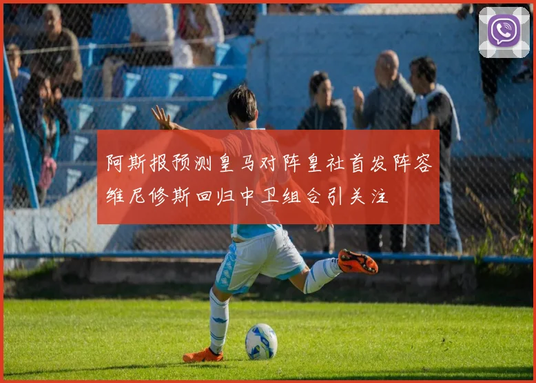 阿斯报预测皇马对阵皇社首发阵容维尼修斯回归中卫组合引关注