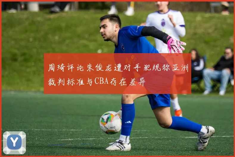 周琦评论朱俊龙遭对手犯规称亚洲裁判标准与CBA存在差异