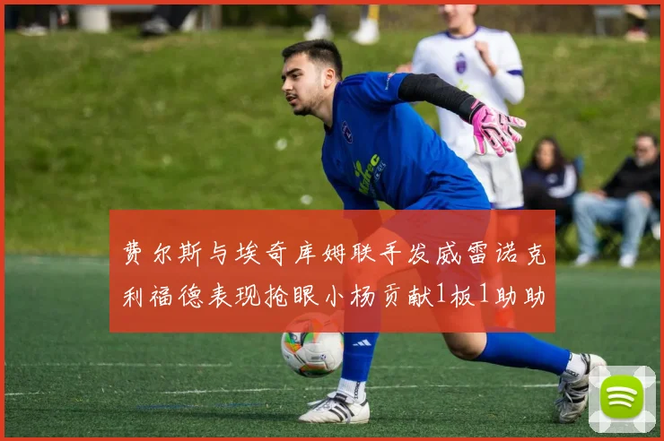 费尔斯与埃奇库姆联手发威雷诺克利福德表现抢眼小杨贡献1板1助助力球队