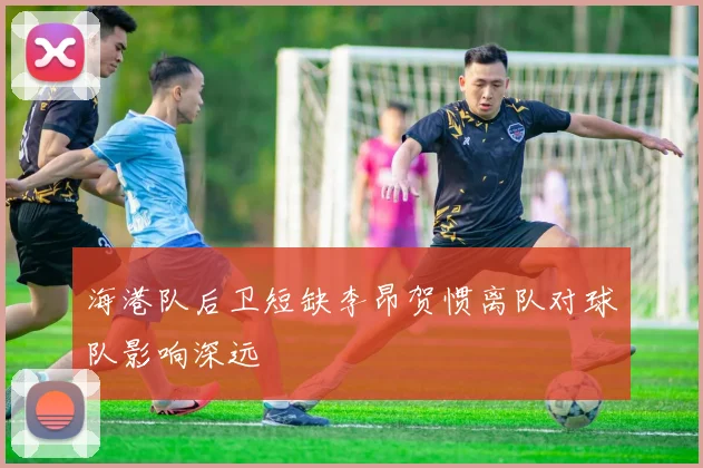 海港队后卫短缺李昂贺惯离队对球队影响深远