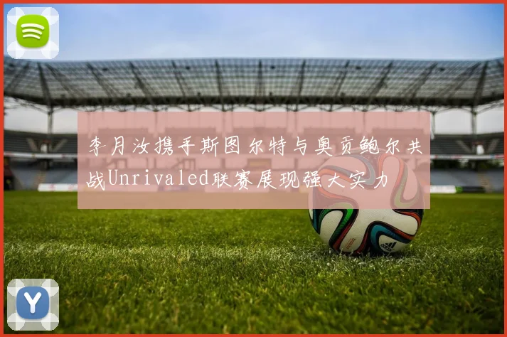李月汝携手斯图尔特与奥贡鲍尔共战Unrivaled联赛展现强大实力