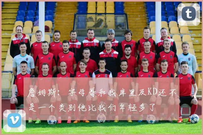 詹姆斯：字母哥和我库里及KD还不是一个类别他比我们年轻多了