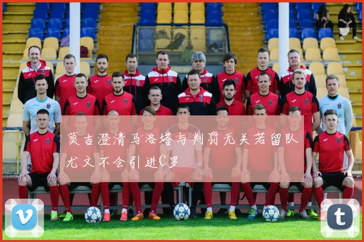 莫吉澄清马洛塔与判罚无关若留队尤文不会引进C罗