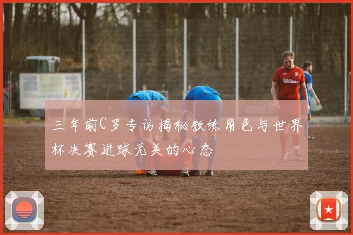 三年前C罗专访揭秘教练角色与世界杯决赛进球无关的心态