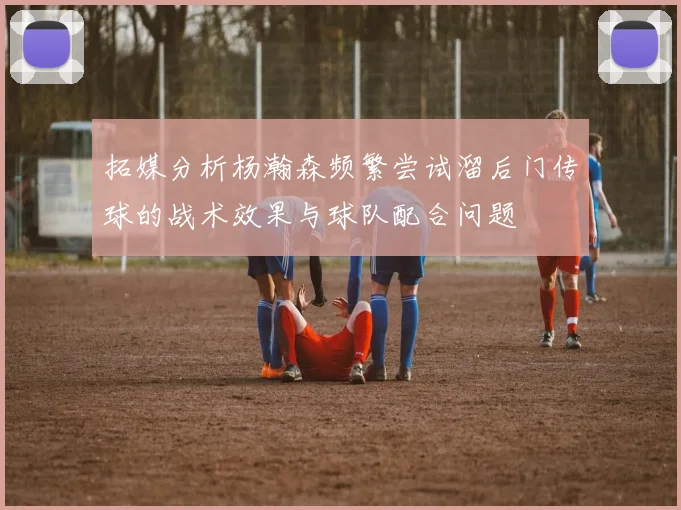 拓媒分析杨瀚森频繁尝试溜后门传球的战术效果与球队配合问题
