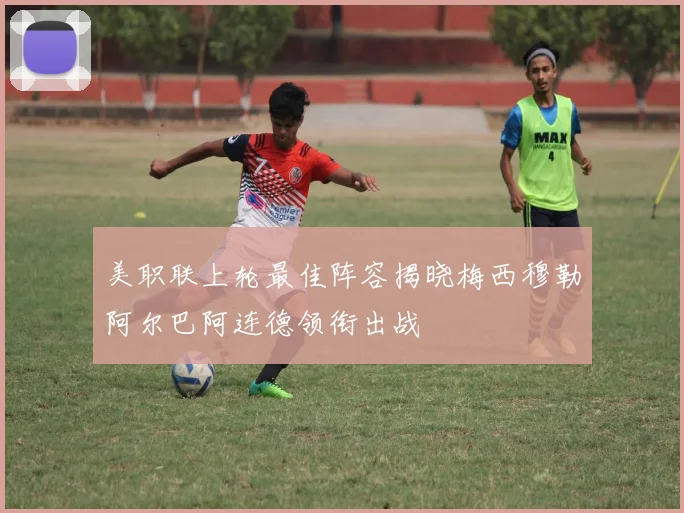 美职联上轮最佳阵容揭晓梅西穆勒阿尔巴阿连德领衔出战