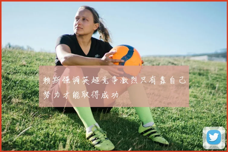 赖斯强调英超竞争激烈只有靠自己努力才能取得成功