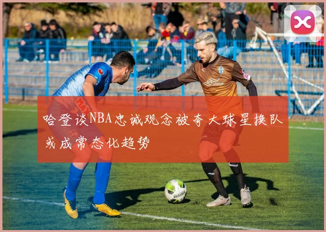 哈登谈NBA忠诚观念被夸大球星换队或成常态化趋势