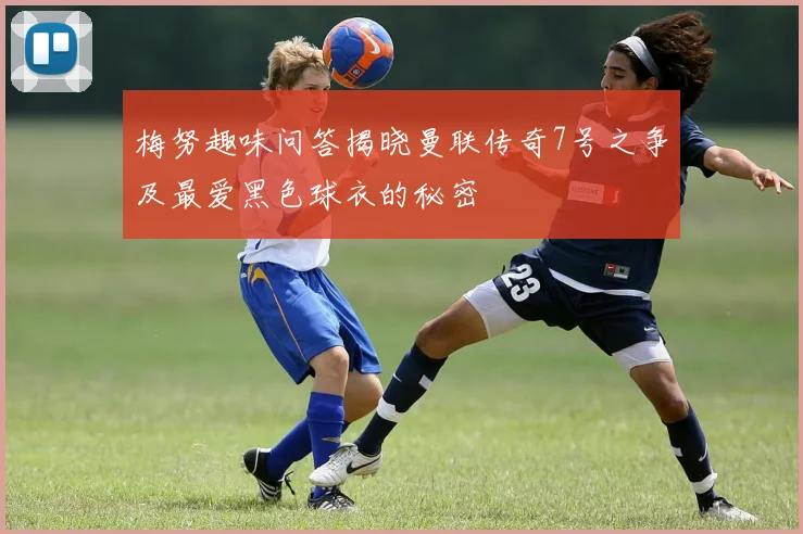 梅努趣味问答揭晓曼联传奇7号之争及最爱黑色球衣的秘密