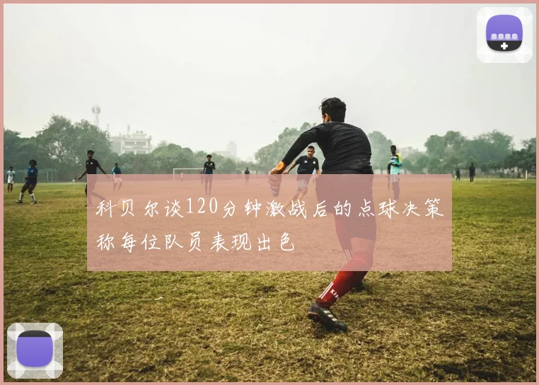 科贝尔谈120分钟激战后的点球决策称每位队员表现出色