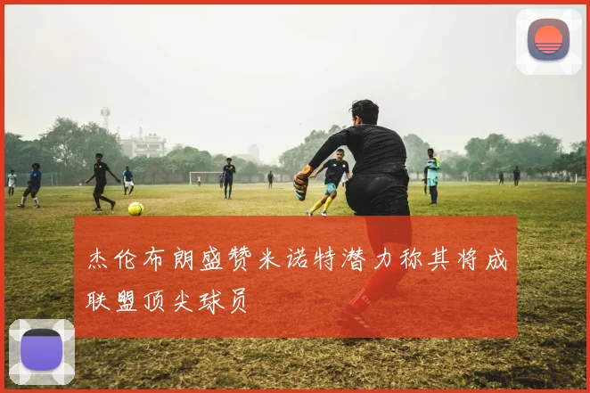 杰伦布朗盛赞米诺特潜力称其将成联盟顶尖球员