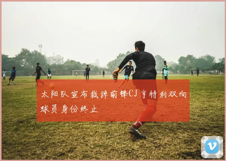 太阳队宣布裁掉前锋CJ亨特利双向球员身份终止
