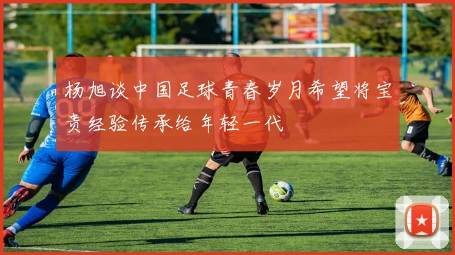 杨旭谈中国足球青春岁月希望将宝贵经验传承给年轻一代