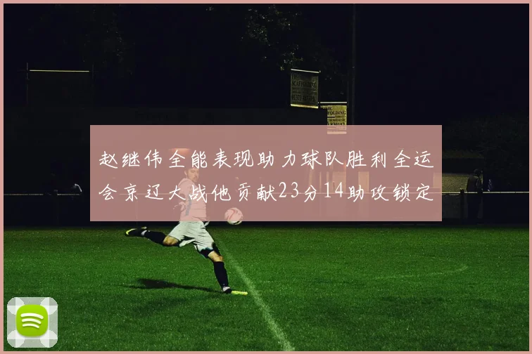 赵继伟全能表现助力球队胜利全运会京辽大战他贡献23分14助攻锁定胜局