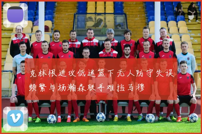 克林根进攻低迷篮下无人防守失误频繁与杨瀚森联手难挡马穆