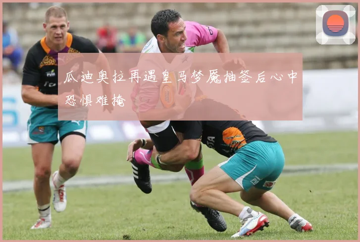 瓜迪奥拉再遇皇马梦魇抽签后心中恐惧难掩