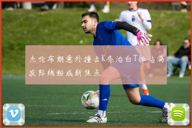 杰伦布朗意外撞击K乔治白T恤沾满发际线粉成新焦点